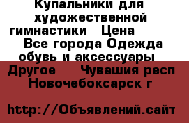 Купальники для  художественной гимнастики › Цена ­ 8 500 - Все города Одежда, обувь и аксессуары » Другое   . Чувашия респ.,Новочебоксарск г.